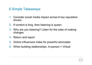 6 Simple Takeaways

1.  Consider social media impact across 6 key reputation
    drivers
2.  If content is king, then listening is queen
3.  Why are you listening? Listen for the sake of making
    changes
4.  Return and report
5.  Online influencers make for powerful advocates
6.  When building relationships. In-person > Virtual
 