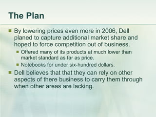 The Plan By lowering prices even more in 2006, Dell planed to capture additional market share and hoped to force competition out of business. Offered many of its products at much lower than market standard as far as price. Notebooks for under six-hundred dollars. Dell believes that that they can rely on other aspects of there business to carry them through when other areas are lacking. 