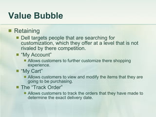 Value Bubble Retaining Dell targets people that are searching for customization, which they offer at a level that is not rivaled by there competition. “ My Account” Allows customers to further customize there shopping experience. “ My Cart” Allows customers to view and modify the items that they are going to be purchasing. The “Track Order” Allows customers to track the orders that they have made to determine the exact delivery date. 