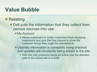 Value Bubble Relating Dell puts the information that they collect from various sources into use. My Account Allows customers to totally customize there shopping experience and give Dell the chance to show the customer things they might be interested in. Usability information is constantly being checked and updates are constantly being added to the site. With the only presence being an online one the attention paid to the actual site is crucial. 