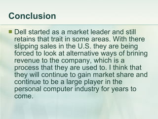 Conclusion Dell started as a market leader and still retains that trait in some areas. With there slipping sales in the U.S. they are being forced to look at alternative ways of brining revenue to the company, which is a process that they are used to. I think that they will continue to gain market share and continue to be a large player in the personal computer industry for years to come. 