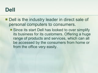 Dell Dell is the industry leader in direct sale of personal computers to consumers. Since its start Dell has looked to over simplify its business for its customers. Offering a huge range of products and services, which can all be accessed by the consumers from home or from the office very easily. 