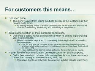For customers this means… Reduced price The money saved from selling products directly to the customers is then passed on to them. By selling directly to the customer Dell removes all the cost that they would have incurred during the holding and marketing of the products. Total customization of their personal computers. Dell offers a totally hands on experience when its comes to purchasing your next computer. Allows customers to pick and choose every little thing that will be added to there computer. This not only give the customer added value because they are getting exactly what they want and are not being forced to purchase anything extra that they will not be needing. Helps dell to get the clearest picture as to what there customers are buying. Higher level of communication between customer and company. Dell is free to collect customer information directly from there customers rather than having an intermediary try to do this.  This allows Dell to not only track its customers but also helps to retain them. 