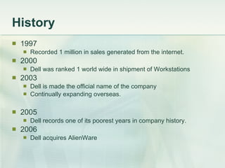 History 1997 Recorded 1 million in sales generated from the internet. 2000 Dell was ranked 1 world wide in shipment of Workstations 2003 Dell is made the official name of the company Continually expanding overseas. 2005  Dell records one of its poorest years in company history. 2006 Dell acquires AlienWare 