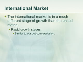 International Market The international market is in a much different stage of growth than the united states. Rapid growth stages. Similar to our dot.com explosion. 