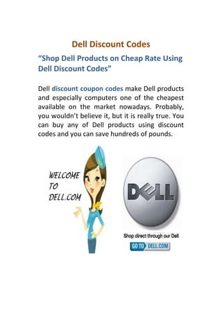 Dell Discount Codes
“Shop Dell Products on Cheap Rate Using
Dell Discount Codes”

Dell discount coupon codes make Dell products
and especially computers one of the cheapest
available on the market nowadays. Probably,
you wouldn’t believe it, but it is really true. You
can buy any of Dell products using discount
codes and you can save hundreds of pounds.
 