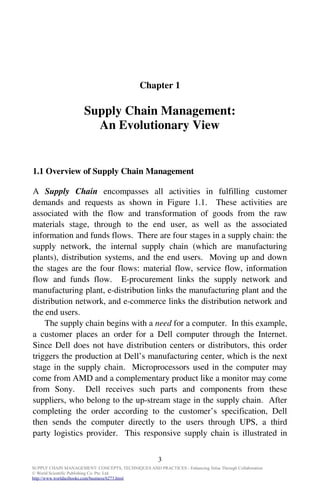 Chapter 1

                      Supply Chain Management:
                        An Evolutionary View


1.1 Overview of Supply Chain Management

A Supply Chain encompasses all activities in fulfilling customer
demands and requests as shown in Figure 1.1. These activities are
associated with the flow and transformation of goods from the raw
materials stage, through to the end user, as well as the associated
information and funds flows. There are four stages in a supply chain: the
supply network, the internal supply chain (which are manufacturing
plants), distribution systems, and the end users. Moving up and down
the stages are the four flows: material flow, service flow, information
flow and funds flow. E-procurement links the supply network and
manufacturing plant, e-distribution links the manufacturing plant and the
distribution network, and e-commerce links the distribution network and
the end users.
    The supply chain begins with a need for a computer. In this example,
a customer places an order for a Dell computer through the Internet.
Since Dell does not have distribution centers or distributors, this order
triggers the production at Dell’s manufacturing center, which is the next
stage in the supply chain. Microprocessors used in the computer may
come from AMD and a complementary product like a monitor may come
from Sony. Dell receives such parts and components from these
suppliers, who belong to the up-stream stage in the supply chain. After
completing the order according to the customer’s specification, Dell
then sends the computer directly to the users through UPS, a third
party logistics provider. This responsive supply chain is illustrated in


                                                      3
SUPPLY CHAIN MANAGEMENT: CONCEPTS, TECHNIQUES AND PRACTICES - Enhancing Value Through Collaboration
© World Scientific Publishing Co. Pte. Ltd.
http://www.worldscibooks.com/business/6273.html
 