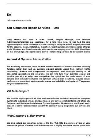 Dell
tech support orange county



Our Computer Repair Services – Dell


Greg Masley has been a Team Leader, Project Manager, and Network
Administrator/Engineer par excellence for a long time now. He has had the rare
opportunity to face the challenge of, and excelling in being the sole IT support personnel
for the security, repair, installation, migration, reconfiguration and maintenance of large
scale Windows and Novell networks with user bases ranging from 5 to 8000. He utilizes
all this knowledge and experience to deliver the following services to our current clients:


Network & Systems Administration

We at Masley Associates, treat network administration as a crucial business enabling
function rather than just an auxiliary support activity. Apart from network traffic
monitoring, devices and components management, and thorough testing of all
associated applications and programs, we can fine tune your business output and
provide you with an edge over competitors by optimizing the performance of your
servers and computer networks via optimum virtualization solutions, assured server
performance, consistent systems maintenance and reliability, and reduced IT expenses
for your establishment.


PC Tech Support

We provide highly specialized, time and cost effective technical support for computer
systems to individual owners and businesses. Our services include Home and Office OS,
Software, and Hardware Installations, System Upgrades, Maintenance, and Repair work.
We aim to deliver assured results and 100% accuracy every single time our services are
hired.


Web Designing & Maintenance

We also extend our expertise in top of the line Web Site Designing services at very
reasonable prices. Creation and Maintenance of a highly functional online portal with




                                                                                      1/6
 