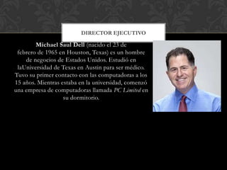 Michael Saul Dell (nacido el 23 de
febrero de 1965 en Houston, Texas) es un hombre
de negocios de Estados Unidos. Estudió en
laUniversidad de Texas en Austin para ser médico.
Tuvo su primer contacto con las computadoras a los
15 años. Mientras estaba en la universidad, comenzó
una empresa de computadoras llamada PC Limited en
su dormitorio.
DIRECTOR EJECUTIVO
 