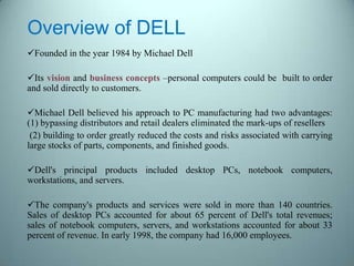 Overview of DELL
Founded in the year 1984 by Michael Dell
Its vision and business concepts –personal computers could be built to order
and sold directly to customers.
Michael Dell believed his approach to PC manufacturing had two advantages:
(1) bypassing distributors and retail dealers eliminated the mark-ups of resellers
(2) building to order greatly reduced the costs and risks associated with carrying
large stocks of parts, components, and finished goods.
Dell's principal products included desktop PCs, notebook computers,
workstations, and servers.
The company's products and services were sold in more than 140 countries.
Sales of desktop PCs accounted for about 65 percent of Dell's total revenues;
sales of notebook computers, servers, and workstations accounted for about 33
percent of revenue. In early 1998, the company had 16,000 employees.
 