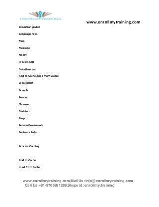 www.enrollmytraining.com
www.enrollmytraining.com,Mail Us: info@enrollmytraining.com
Call Us:+91-9705981289,Skype id: enrollmy.training
Execution pallet
Set properties
Map
Message
Notify
Process Call
Data Process
Add to Cache/load from Cache
Logic pallet
Branch
Route
Cleanse
Decision
Stop
Return Documents
Business Rules
Process Caching
Add to Cache
Load from Cache
 