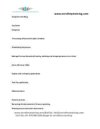 www.enrollmytraining.com
www.enrollmytraining.com,Mail Us: info@enrollmytraining.com
Call Us:+91-9705981289,Skype id: enrollmy.training
Exception Handling
Try/Catch
Exception
Processing of Document split/ combine
Scheduling the process
Manage Process Extension(Creating, deleting and changing values at run time)
Cross reference Table
Deploy and un deploy applications
Test the application
Administration
Execute process.
Rerunning the documents in Process reporting.
Viewing process execution documents.
 