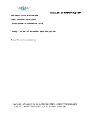 www.enrollmytraining.com
www.enrollmytraining.com,Mail Us: info@enrollmytraining.com
Call Us:+91-9705981289,Skype id: enrollmy.training
Viewing process and document logs.
Setting predefined tracking fields.
Creating custom/use defined tracing fields.
Creating of custom functions and reusing across all projects.
Frequently used linux commands.
 
