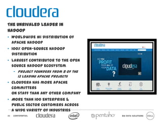 The unrivaled leader in Hadoop
• Worldwide #1 distribution of Apache
  Hadoop
• 100% Open-Source Hadoop
  Distribution
• Largest contributor to the open source
  Hadoop ecosystem
     – Project founders from 8 of the 13
       leading Apache Projects
• Cloudera has more Apache committers
  on staff than any other company
• More than 100 enterprise & public
  sector customers across a wide variety
  of industries



23   Confidential                          Big Data Solutions
 