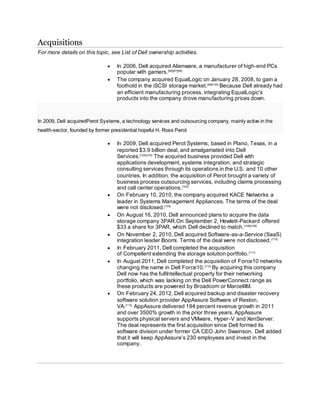 Acquisitions
For more details on this topic, see List of Dell ownership activities.
 In 2006, Dell acquired Alienware, a manufacturer of high-end PCs
popular with gamers.[96][97][98]
 The company acquired EqualLogic on January 28, 2008, to gain a
foothold in the iSCSI storage market.[99][100]
Because Dell already had
an efficient manufacturing process, integrating EqualLogic's
products into the company drove manufacturing prices down.
In 2009, Dell acquiredPerot Systems, a technology services and outsourcing company, mainly active in the
health-sector, founded by former presidential hopeful H. Ross Perot
 In 2009, Dell acquired Perot Systems, based in Plano, Texas, in a
reported $3.9 billion deal, and amalgamated into Dell
Services.[102][103]
The acquired business provided Dell with
applications development, systems integration, and strategic
consulting services through its operations in the U.S. and 10 other
countries. In addition, the acquisition of Perot brought a variety of
business process outsourcing services, including claims processing
and call center operations.[104]
 On February 10, 2010, the company acquired KACE Networks a
leader in Systems Management Appliances. The terms of the deal
were not disclosed.[105]
 On August 16, 2010, Dell announced plans to acquire the data
storage company 3PAR.On September 2, Hewlett-Packard offered
$33 a share for 3PAR, which Dell declined to match.[108][109]
 On November 2, 2010, Dell acquired Software-as-a-Service (SaaS)
integration leader Boomi. Terms of the deal were not disclosed.[110]
 In February 2011, Dell completed the acquisition
of Compellent extending the storage solution portfolio.[111]
 In August 2011, Dell completed the acquisition of Force10 networks
changing the name in Dell Force10.[112]
By acquiring this company
Dell now has the fullIntellectual property for their networking
portfolio, which was lacking on the Dell PowerConnect range as
these products are powered by Broadcom or MarcellIM.
 On February 24, 2012, Dell acquired backup and disaster recovery
software solution provider AppAssure Software of Reston,
VA.[113]
AppAssure delivered 194 percent revenue growth in 2011
and over 3500% growth in the prior three years. AppAssure
supports physical servers and VMware, Hyper-V and XenServer.
The deal represents the first acquisition since Dell formed its
software division under former CA CEO John Swainson. Dell added
that it will keep AppAssure’s 230 employees and invest in the
company.
 