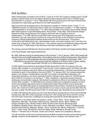 Dell facilities
Dell's headquarters is located in Round Rock, Texas As of 2013 the company employs about 14,000
people in central Texas and is the region's largest private employee which has 2,100,000 square
feet (200,000 m2
) of space.[128]
As of 1999 almost half of the general fund of the City of Round Rock
originates from sales taxes generated from the Dell headquarters.[129]
Dell previously had its headquarters in the Arboretum complex in northern Austin, Texas.[130][131]
In
1989 Dell occupied 127,000 square feet (11,800 m2
) in the Arboretum complex.[132]
In 1990, Dell had
1,200 employees in its headquarters.[130]
In 1993, Dell submitted a document to Round Rock officials,
titled "Dell Computer Corporate Headquarters, Round Rock, Texas, May 1993 Schematic Design."
Despite the filing, during that year the company said that it was not going to move its
headquarters.[133]
In 1994, Dell announced that it was moving most of its employees out of the
Arboretum, but that it was going to continue to occupy the top floor of the Arboretum and that the
company's official headquarters address would continue to be the Arboretum. The top floor
continued to hold Dell's board room, demonstration center, and visitor meeting room. Less than one
month prior to August 29, 1994, Dell moved 1,100 customer support and telephone sales employees
to Round Rock.[134]
Dell's lease in the Arboretum had been scheduled to expire in 1994.[135]
The company sponsors Dell Diamond, the home stadium of the Round, the AAA minor league baseball affiliate
of the Texas Rangers major league baseball team
By 1996, Dell was moving its headquarters to Round Rock.[136]
As of January 1996 3,500 people still
worked at the current Dell headquarters. One building of the Round Rock headquarters, Round Rock
3, had space for 6,400 employees and was scheduled to be completed in November 1996.[137]
In
1998 Dell announced that it was going to add two buildings to its Round Rock complex, adding
1,600,000 square feet (150,000 m2
) of office space to the complex.[138]
In 2000, Dell announced that it would lease 80,000 square feet (7,400 m2
) of space in the Las
Camas office complex in unincorporated Travis County, Texas, between Austin and West Lake Hills,
to house the company's executive offices and corporate headquarters. 100 senior executives were
scheduled to work in the building by the end of 2000.[139]
In January 2001, the company leased the
space in Las Camas 2, located along Loop 360. Las Camas 2 housed Dell's executives, the
investment operations, and some corporate functions. Dell also had an option for 138,000 square
feet (12,800 m2
) of space in Las Camas 3.[140]
After a slowdown in business required reducing
employees and production capacity, Dell decided to sublease its offices in two buildings in the Las
Camas office complex.[141]
In 2002 Dell announced that it planned to sublease its space to another
tenant; the company planned to move its headquarters back to Round Rock once a tenant was
secured.[140]
By 2003, Dell moved its headquarters back to Round Rock. It leased all of Las Camas I
and II, with a total of 312,000 square feet (29,000 m2
), for about a seven-year period after 2003. By
that year roughly 100,000 square feet (9,300 m2
) of that space was absorbed by new subtenants.[142]
In 2008, Dell switched the power sources of the Round Rock headquarters to more environmentally
friendly ones, with 60% of the total power coming from TXU Energy wind farms and 40% coming
from the Austin Community Landfill gas-to-energy plant operated by Waste Management, Inc.[128]
Dell facilities in the United States are located in Austin, Texas; Plano, Texas; Nashua, New
Hampshire; Nashville, Tennessee; Oklahoma City, Oklahoma; Peoria, Illinois; Hillsboro,
Oregon (Portland area); Winston-Salem, North Carolina; Eden Prairie, Minnesota (Dell
Compellent); Bowling Green, Kentucky; Lincoln, Nebraska; and Miami, Florida. Facilities located
abroad include Penang, Malaysia; Xiamen, China; Cracknel, UK; Manila, Philippines[143]
Chennai,
India;[144]
India; Noida; Hortolandia and Porto Alegre, Brazil; Bratislava, Slovakia; Łódź,
Poland,[145]
Panama City in Panama, Dublin and Limerick, Ireland and Casablanca, Morocco
The US and India are the only countries that have all Dell's business functions and provide support
globally: research and development, manufacturing, finance, analysis, and customer care.[146]
 