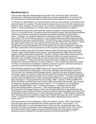 Manufacturing[edit]
From its early beginnings, Dell operated as a pioneer in the "configure to order" approach to
manufacturing—delivering individual PCs configured to customer specifications. In contrast, most
PC manufacturers in those times delivered large orders to intermediaries on a quarterly basis.[147]
To minimize the delay between purchase and delivery, Dell has a general policy of manufacturing its
products close to its customers. This also allows for implementing a just-in-time (JIT) manufacturing
approach, which minimizes inventory costs. Low inventory is another signature of the Dell business
model—a critical consideration in an industry where components depreciate very rapidly.[148]
Dell's manufacturing process covers assembly, software installation, functional testing (including
"burn-in"), and quality control. Throughout most of the company's history, Dell manufactured desktop
machines in-house and contracted out manufacturing of base notebooks for configuration in-
house.[149]
However, the company's approach has changed, as cited in the 2006 Annual Report,
which states, "We are continuing to expand our use of original design manufacturing partnerships
and manufacturing outsourcing relationships." The Wall Street Journal reported in September 2008
that "Dell has approached contract computer manufacturers with offers to sell" their plants.[150]
By the
late 2000s, Dell's "configure to order" approach of manufacturing—delivering individual PCs
configured to customer specifications from its US facilities was no longer as efficient or competitive
with high-volume Asian contract manufacturers as PCs became powerful low-cost commodities.[48]
Assembly of desktop computers for the North American market formerly took place at Dell plants
in Austin, Texas (original location) and Lebanon, Tennessee(opened in 1999), which have been
closed in 2008 and early 2009, respectively. The plant in Winston-Salem, North Carolina received
$280 million USD in incentives from the state and opened in 2005, but ceased operations in
November 2010, and Dell's contract with the state requires them to repay the incentives for failing to
meet the conditions.[52][53]
Most of the work that used to take place in Dell's U.S. plants was
transferred to contract manufacturers in Asia and Mexico, or some of Dell's own factories overseas.
The Miami, Florida facility of its Alienware subsidiary remains in operation, while Dell continues to
produce its servers (its most profitable products) in Austin, Texas. [48]
Dell assembled computers for the EMEA market at the Limerick facility in the Republic of Ireland,
and once employed about 4,500 people in that country. Dell began manufacturing in Limerick in
1991 and went on to become Ireland's largest exporter of goods and its second-largest company
and foreign investor. On January 8, 2009, Dell announced that it would move all Dell manufacturing
in Limerick to Dell's new plant in the Polish city of Łódź by January 2010.[151]
European Unionofficials
said they would investigate a €52.7million aid package the Polish government used to attract Dell
away from Ireland.[152]
European Manufacturing Facility 1 (EMF1, opened in 1990) and EMF3 form
part of the Raheen Industrial Estate near Limerick. EMF2 (previously a Wang facility, later occupied
by Flextronics, situated in Castletroy) closed in 2002,[citation needed]
and Dell Inc. has consolidated
production into EMF3 (EMF1 now[when?]
contains only offices).[153]
Subsidies from the Polish
government did keep Dell for a long time.[154]
After ending assembly in the Limerick plant
the Cherrywood Technology Campus in Dublin was the largest Dell office in the republic with over
1200 people in sales (mainly UK & Ireland), support (enterprise support for EMEA) and research and
development for cloud computing, but no more manufacturing except [155]
Dell's Alienware subsidiary,
which manufactures PCs in an Athlone, Ireland plant. Whether this facility will remain in Ireland is not
certain.[156]
Construction of EMF4 in Łódź, Poland has started: Dell started production there in
autumn 2007.[157]
Dell opened plants in Penang, Malaysia in 1995, and in Xiamen, China in 1999. These facilities
serve the Asian market and assemble 95% of Dell notebooks. Dell Inc. has invested[when?]
an
estimated $60 million in a new manufacturing unit in Chennai, India, to support the sales of its
products in the Indian subcontinent. Indian-made products bear the "Made in India" mark. In 2007
the Chennai facility had the target of producing 400,000 desktop PCs, and plans envisaged it
starting to produce notebook PCs and other products in the second half of 2007.[citation needed]
 