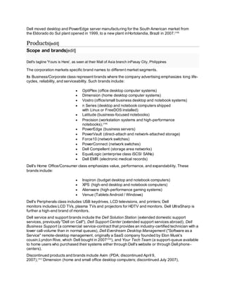 Dell moved desktop and PowerEdge server manufacturing for the South American market from
the Eldorado do Sul plant opened in 1999, to a new plant inHortolandia, Brazil in 2007.[158]
Products[edit]
Scope and brands[edit]
Dell's tagline 'Yours is Here', as seen at their Mall of Asia branch inPasay City, Philippines
The corporation markets specific brand names to different market segments.
Its Business/Corporate class represent brands where the company advertising emphasizes long life-
cycles, reliability, and serviceability. Such brands include:
 OptiPlex (office desktop computer systems)
 Dimension (home desktop computer systems)
 Vostro (office/small business desktop and notebook systems)
 n Series (desktop and notebook computers shipped
with Linux or FreeDOS installed)
 Latitude (business-focused notebooks)
 Precision (workstation systems and high-performance
notebooks),[159]
 PowerEdge (business servers)
 PowerVault (direct-attach and network-attached storage)
 Force10 (network switches)
 PowerConnect (network switches)
 Dell Compellent (storage area networks)
 EqualLogic (enterprise class iSCSI SANs)
 Dell EMR (electronic medical records)
Dell's Home Office/Consumer class emphasizes value, performance, and expandability. These
brands include:
 Inspiron (budget desktop and notebook computers)
 XPS (high-end desktop and notebook computers)
 Alienware (high-performance gaming systems)
 Venue (Tablets Android / Windows)
Dell's Peripherals class includes USB keydrives, LCD televisions, and printers; Dell
monitors includes LCD TVs, plasma TVs and projectors for HDTV and monitors. Dell UltraSharp is
further a high-end brand of monitors.
Dell service and support brands include the Dell Solution Station (extended domestic support
services, previously "Dell on Call"), Dell Support Center (extended support services abroad), Dell
Business Support (a commercial service-contract that provides an industry-certified technician with a
lower call-volume than in normal queues), Dell Everdream Desktop Management ("Software as a
Service" remote-desktop management, originally a SaaS company founded by Elon Musk's
cousin,Lyndon Rive, which Dell bought in 2007[160]
), and Your Tech Team (a support-queue available
to home users who purchased their systems either through Dell's website or through Dell phone-
centers).
Discontinued products and brands include Axim (PDA; discontinued April 9,
2007),[161]
Dimension (home and small office desktop computers; discontinued July 2007),
 