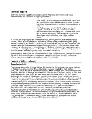 Technical support
Dell routes technical support queries on products for the professional market according to
component-type and to the level of support purchased:[162]
1. Basic support provides business-hours telephone support and
next business-day on-site support/ Return-to-Base, or Collect
and Return Services (based on contracts purchased at point of
sale)
2. Dell ProSupport provides 24x7x365 telephone and online
support, a selection of 4 or 6-hour onsite support after
telephone-based troubleshooting, and a Mission Critical option
with two-hour onsite support, for customers who choose the
highest level of support for their most critical hardware
assets.[163]
In addition, the company provides protection services, advisory services, multivendor hardware
support, "how-to" support for software applications, collaborative support with many third-party
vendors, and online parts and labor dispatching for customers who diagnose and troubleshoot their
hardware. Dell also provides Dell ProSupport customers access to a crisis-center to handle major
outages, or problems caused by natural disasters.[164]
Dell also provide on-line support by using the
computer's service-tag that provides full list of the hardware elements installed originally, purchase
date and provides the latest upgrades for the original hardware drivers.
Dell's Consumer division has 24x7 phone based and online troubleshooting in the United States and
Canada. In 2008, Dell redesigned services-and-support for businesses with "Dell ProSupport",
offering customers more options to adapt services to fit their needs.
Commercial aspects[edit]
Organization[edit]
The board consists of nine directors. Michael Dell, the founder of the company, serves as chairman
of the board and chief executive officer. Other board members include Don Carty, William
Gray, Judy Lewent, Klaus Luft, Alex Mandl, Michael A. Miles, and Sam Nunn. Shareholders elect the
nine board members at meetings, and those board members who do not get a majority of votes must
submit a resignation to the board, which will subsequently choose whether or not to accept the
resignation. The board of directors usually sets up five committees having oversight over specific
matters. These committees include the Audit Committee, which handles accounting issues, including
auditing and reporting; the Compensation Committee, which approves compensation for the CEO
and other employees of the company; the Finance Committee, which handles financial matters such
as proposed mergers and acquisitions; the Governance and Nominating Committee, which handles
various corporate matters (including nomination of the board); and the Antitrust Compliance
Committee, which attempts to prevent company practices from violating antitrust laws.[citation needed]
Day-to-day operations of the company are run by the Global Executive Management Committee,
which sets strategic direction. Dell has regional senior vice-presidents for countries other than the
United States, including David Marmonti for EMEA and Stephen J. Felice for Asia/Japan. As of
2007, other officers included Martin Garvin (senior vice president for worldwide procurement)
and Susan Sheskey (vice president and Chief Information Officer).[citation needed]
 