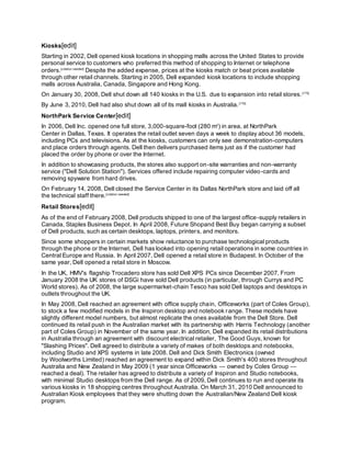 Kiosks[edit]
Starting in 2002, Dell opened kiosk locations in shopping malls across the United States to provide
personal service to customers who preferred this method of shopping to Internet or telephone
orders.[citation needed]
Despite the added expense, prices at the kiosks match or beat prices available
through other retail channels. Starting in 2005, Dell expanded kiosk locations to include shopping
malls across Australia, Canada, Singapore and Hong Kong.
On January 30, 2008, Dell shut down all 140 kiosks in the U.S. due to expansion into retail stores.[175]
By June 3, 2010, Dell had also shut down all of its mall kiosks in Australia.[176]
NorthPark Service Center[edit]
In 2006, Dell Inc. opened one full store, 3,000-square-foot (280 m2
) in area, at NorthPark
Center in Dallas, Texas. It operates the retail outlet seven days a week to display about 36 models,
including PCs and televisions. As at the kiosks, customers can only see demonstration-computers
and place orders through agents. Dell then delivers purchased items just as if the customer had
placed the order by phone or over the Internet.
In addition to showcasing products, the stores also support on-site warranties and non-warranty
service ("Dell Solution Station"). Services offered include repairing computer video-cards and
removing spyware from hard drives.
On February 14, 2008, Dell closed the Service Center in its Dallas NorthPark store and laid off all
the technical staff there.[citation needed]
Retail Stores[edit]
As of the end of February 2008, Dell products shipped to one of the largest office-supply retailers in
Canada, Staples Business Depot. In April 2008, Future Shopand Best Buy began carrying a subset
of Dell products, such as certain desktops, laptops, printers, and monitors.
Since some shoppers in certain markets show reluctance to purchase technological products
through the phone or the Internet, Dell has looked into opening retail operations in some countries in
Central Europe and Russia. In April 2007, Dell opened a retail store in Budapest. In October of the
same year, Dell opened a retail store in Moscow.
In the UK, HMV's flagship Trocadero store has sold Dell XPS PCs since December 2007. From
January 2008 the UK stores of DSGi have sold Dell products (in particular, through Currys and PC
World stores). As of 2008, the large supermarket-chain Tesco has sold Dell laptops and desktops in
outlets throughout the UK.
In May 2008, Dell reached an agreement with office supply chain, Officeworks (part of Coles Group),
to stock a few modified models in the Inspiron desktop and notebook range. These models have
slightly different model numbers, but almost replicate the ones available from the Dell Store. Dell
continued its retail push in the Australian market with its partnership with Harris Technology (another
part of Coles Group) in November of the same year. In addition, Dell expanded its retail distributions
in Australia through an agreement with discount electrical retailer, The Good Guys, known for
"Slashing Prices". Dell agreed to distribute a variety of makes of both desktops and notebooks,
including Studio and XPS systems in late 2008. Dell and Dick Smith Electronics (owned
by Woolworths Limited) reached an agreement to expand within Dick Smith's 400 stores throughout
Australia and New Zealand in May 2009 (1 year since Officeworks — owned by Coles Group —
reached a deal). The retailer has agreed to distribute a variety of Inspiron and Studio notebooks,
with minimal Studio desktops from the Dell range. As of 2009, Dell continues to run and operate its
various kiosks in 18 shopping centres throughout Australia. On March 31, 2010 Dell announced to
Australian Kiosk employees that they were shutting down the Australian/New Zealand Dell kiosk
program.
 