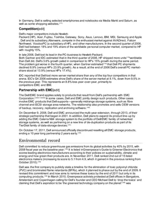 In Germany, Dell is selling selected smartphones and notebooks via Media Markt and Saturn, as
well as some shopping websites.[177]
Competition[edit]
Dell's major competitors include Hewlett-
Packard (HP), Acer, Fujitsu, Toshiba, Gateway, Sony, Asus, Lenovo, IBM, MSI, Samsung and Apple
. Dell and its subsidiary,Alienware, compete in the enthusiast market against AVADirect, Falcon
Northwest, VoodooPC (a subsidiary of HP), and other manufacturers. In the second quarter of 2006,
Dell had between 18% and 19% share of the worldwide personal computer market, compared to HP
with roughly 15%.
In late 2006, Dell lost its lead in the PC-business to Hewlett-Packard.
Both Gartner and IDC estimated that in the third quarter of 2006, HP shipped more units[178]
worldwide
than Dell did. Dell's 3.6% growth paled in comparison to HP's 15% growth during the same period.
The problem got worse in the fourth quarter, when Gartner estimated[179]
that Dell PC shipments
declined 8.9% (versus HP's 23.9% growth). As a result, at the end of 2006 Dell's overall PC market-
share stood at 13.9% (versus HP's 17.4%).
IDC reported that Dell lost more server market share than any of the top four competitors in that
arena. IDC's Q4 2006 estimates show Dell's share of the server market at 8.1%, down from 9.5% in
the previous year. This represents an 8.8% loss year-over-year, primarily to
competitors EMC and IBM.
Partnership with EMC[edit]
The Dell/EMC brand applies solely to products that result from Dell's partnership with EMC
Corporation.[citation needed]
In some cases, Dell and EMC jointly design such products. Other cases
involve EMC products that Dell supports—generally midrange storage systems, such as fibre
channel and iSCSI storage area networks. The relationship also promotes and sells OEM versions
of backup, recovery, replication and archiving software.[180]
On December 9, 2008, Dell and EMC announced the multi-year extension, through 2013, of their
strategic partnership that began in 2001. In addition, Dell plans to expand its product line-up by
adding the EMC Celerra NX4 storage system to the portfolio of Dell/EMC family of networked
storage systems, as well as partnering on a new line of de-duplication products as part of its
TierDisk family of data-storage devices.[181]
On October 17, 2011, Dell announced officially discontinued reselling all EMC storage products,
ending a 10 year long partnership 2 years early.[182]
Environmental record
Dell committed to reduce greenhouse gas emissions from its global activities by 40% by 2015, with
2008 fiscal year as the baseline year.[183]
It is listed inGreenpeace’s Guide to Greener Electronics that
scores leading electronics manufacturers according to their policies on sustainability, climate and
energy and how green their products are. In November 2011, Dell ranked 2nd out of 15 listed
electronics makers (increasing its score to 5.1 from 4.9, which it gained in the previous ranking from
October 2010).[184]
Dell was the first company to publicly state a timeline for the elimination of toxic polyvinyl chloride
(PVC) and brominated flame retardants (BFRs), which it planned to phase out by the end of 2009. It
revised this commitment and now aims to remove these toxics by the end of 2011 but only in its
computing products.[185]
In March 2010, Greenpeace activists protested at Dell offices in Bangalore,
Amsterdam and Copenhagen calling for Dell’s founder and CEO Michael Dell to ‘drop the toxics’ and
claiming that Dell’s aspiration to be ‘the greenest technology company on the planet’[186]
was
 