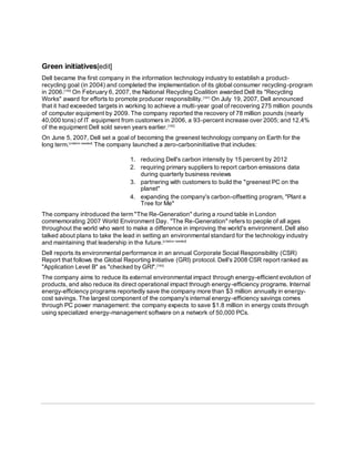 Green initiatives[edit]
Dell became the first company in the information technology industry to establish a product-
recycling goal (in 2004) and completed the implementation of its global consumer recycling-program
in 2006.[190]
On February 6, 2007, the National Recycling Coalition awarded Dell its "Recycling
Works" award for efforts to promote producer responsibility.[191]
On July 19, 2007, Dell announced
that it had exceeded targets in working to achieve a multi-year goal of recovering 275 million pounds
of computer equipment by 2009. The company reported the recovery of 78 million pounds (nearly
40,000 tons) of IT equipment from customers in 2006, a 93-percent increase over 2005; and 12.4%
of the equipment Dell sold seven years earlier.[192]
On June 5, 2007, Dell set a goal of becoming the greenest technology company on Earth for the
long term.[citation needed]
The company launched a zero-carboninitiative that includes:
1. reducing Dell's carbon intensity by 15 percent by 2012
2. requiring primary suppliers to report carbon emissions data
during quarterly business reviews
3. partnering with customers to build the "greenest PC on the
planet"
4. expanding the company's carbon-offsetting program, "Plant a
Tree for Me"
The company introduced the term "The Re-Generation" during a round table in London
commemorating 2007 World Environment Day. "The Re-Generation" refers to people of all ages
throughout the world who want to make a difference in improving the world's environment. Dell also
talked about plans to take the lead in setting an environmental standard for the technology industry
and maintaining that leadership in the future.[citation needed]
Dell reports its environmental performance in an annual Corporate Social Responsibility (CSR)
Report that follows the Global Reporting Initiative (GRI) protocol. Dell's 2008 CSR report ranked as
"Application Level B" as "checked by GRI".[193]
The company aims to reduce its external environmental impact through energy-efficient evolution of
products, and also reduce its direct operational impact through energy-efficiency programs. Internal
energy-efficiency programs reportedly save the company more than $3 million annually in energy-
cost savings. The largest component of the company's internal energy-efficiency savings comes
through PC power management: the company expects to save $1.8 million in energy costs through
using specialized energy-management software on a network of 50,000 PCs.
 