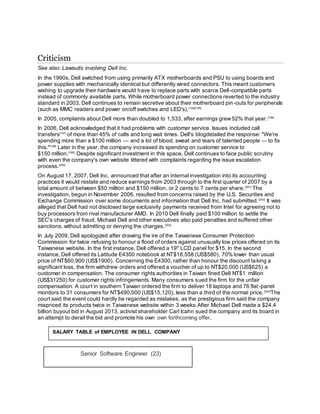 Criticism
See also: Lawsuits involving Dell Inc.
In the 1990s, Dell switched from using primarily ATX motherboards and PSU to using boards and
power supplies with mechanically identical but differently wired connectors. This meant customers
wishing to upgrade their hardware would have to replace parts with scarce Dell-compatible parts
instead of commonly available parts. While motherboard power connections reverted to the industry
standard in 2003, Dell continues to remain secretive about their motherboard pin-outs for peripherals
(such as MMC readers and power on/off switches and LED's).[194][195]
In 2005, complaints about Dell more than doubled to 1,533, after earnings grew52% that year.[196]
In 2006, Dell acknowledged that it had problems with customer service. Issues included call
transfers[197]
of more than 45% of calls and long wait times. Dell's blogdetailed the response: "We're
spending more than a $100 million — and a lot of blood, sweat and tears of talented people — to fix
this."[198]
Later in the year, the company increased its spending on customer service to
$150 million.[199]
Despite significant investment in this space, Dell continues to face public scrutiny
with even the company's own website littered with complaints regarding the issue escalation
process.[200]
On August 17, 2007, Dell Inc. announced that after an internal investigation into its accounting
practices it would restate and reduce earnings from 2003 through to the first quarter of 2007 by a
total amount of between $50 million and $150 million, or 2 cents to 7 cents per share.[201]
The
investigation, begun in November 2006, resulted from concerns raised by the U.S. Securities and
Exchange Commission over some documents and information that Dell Inc. had submitted.[202]
It was
alleged that Dell had not disclosed large exclusivity payments received from Intel for agreeing not to
buy processors from rival manufacturer AMD. In 2010 Dell finally paid $100 million to settle the
SEC's charges of fraud. Michael Dell and other executives also paid penalties and suffered other
sanctions, without admitting or denying the charges.[203]
In July 2009, Dell apologized after drawing the ire of the Taiwanese Consumer Protection
Commission for twice refusing to honour a flood of orders against unusually low prices offered on its
Taiwanese website. In the first instance, Dell offered a 19" LCD panel for $15. In the second
instance, Dell offered its Latitude E4300 notebook at NT$18,558 (US$580), 70% lower than usual
price of NT$60,900 (US$1900). Concerning the E4300, rather than honour the discount taking a
significant loss, the firm withdrew orders and offered a voucher of up to NT$20,000 (US$625) a
customer in compensation. The consumer rights authorities in Taiwan fined Dell NT$1 million
(US$31250) for customer rights infringements. Many consumers sued the firm for the unfair
compensation. A court in southern Taiwan ordered the firm to deliver 18 laptops and 76 flat-panel
monitors to 31 consumers for NT$490,000 (US$15,120), less than a third of the normal price.[204]
The
court said the event could hardly be regarded as mistakes, as the prestigious firm said the company
mispriced its products twice in Taiwanese website within 3 weeks.After Michael Dell made a $24.4
billion buyout bid in August 2013, activist shareholder Carl Icahn sued the company and its board in
an attempt to derail the bid and promote his own own forthcoming offer.
Senior Software Engineer (23)
SALARY TABLE of EMPLOYEE IN DELL COMPANY
 