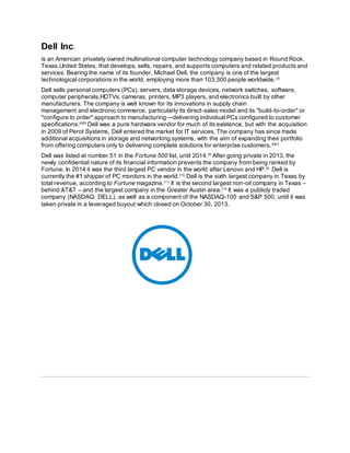 Dell Inc.
is an American privately owned multinational computer technology company based in Round Rock,
Texas,United States, that develops, sells, repairs, and supports computers and related products and
services. Bearing the name of its founder, Michael Dell, the company is one of the largest
technological corporations in the world, employing more than 103,300 people worldwide.[3]
Dell sells personal computers (PCs), servers, data storage devices, network switches, software,
computer peripherals,HDTVs, cameras, printers, MP3 players, and electronics built by other
manufacturers. The company is well known for its innovations in supply chain
management and electronic commerce, particularly its direct-sales model and its "build-to-order" or
"configure to order" approach to manufacturing—delivering individual PCs configured to customer
specifications.[4][5]
Dell was a pure hardware vendor for much of its existence, but with the acquisition
in 2009 of Perot Systems, Dell entered the market for IT services. The company has since made
additional acquisitions in storage and networking systems, with the aim of expanding their portfolio
from offering computers only to delivering complete solutions for enterprise customers.[6][7]
Dell was listed at number 51 in the Fortune 500 list, until 2014.[8]
After going private in 2013, the
newly confidential nature of its financial information prevents the company from being ranked by
Fortune. In 2014 it was the third largest PC vendor in the world after Lenovo and HP.[9]
Dell is
currently the #1 shipper of PC monitors in the world.[10]
Dell is the sixth largest company in Texas by
total revenue, according to Fortune magazine.[11]
It is the second largest non-oil company in Texas –
behind AT&T – and the largest company in the Greater Austin area.[12]
It was a publicly traded
company (NASDAQ: DELL), as well as a component of the NASDAQ-100 and S&P 500, until it was
taken private in a leveraged buyout which closed on October 30, 2013.
 