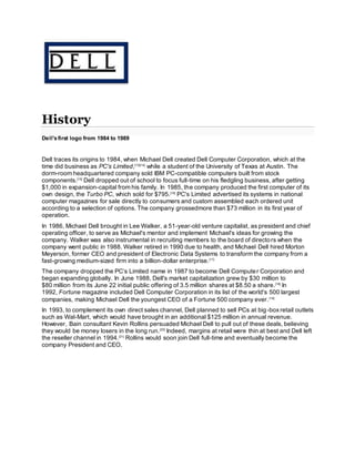 History
Dell'sfirst logo from 1984 to 1989
Dell traces its origins to 1984, when Michael Dell created Dell Computer Corporation, which at the
time did business as PC's Limited,[13][14]
while a student of the University of Texas at Austin. The
dorm-room headquartered company sold IBM PC-compatible computers built from stock
components.[15]
Dell dropped out of school to focus full-time on his fledgling business, after getting
$1,000 in expansion-capital from his family. In 1985, the company produced the first computer of its
own design, the Turbo PC, which sold for $795.[16]
PC's Limited advertised its systems in national
computer magazines for sale directly to consumers and custom assembled each ordered unit
according to a selection of options. The company grossedmore than $73 million in its first year of
operation.
In 1986, Michael Dell brought in Lee Walker, a 51-year-old venture capitalist, as president and chief
operating officer, to serve as Michael's mentor and implement Michael's ideas for growing the
company. Walker was also instrumental in recruiting members to the board of directors when the
company went public in 1988. Walker retired in 1990 due to health, and Michael Dell hired Morton
Meyerson, former CEO and president of Electronic Data Systems to transform the company from a
fast-growing medium-sized firm into a billion-dollar enterprise.[17]
The company dropped the PC’s Limited name in 1987 to become Dell Computer Corporation and
began expanding globally. In June 1988, Dell's market capitalization grew by $30 million to
$80 million from its June 22 initial public offering of 3.5 million shares at $8.50 a share.[18]
In
1992, Fortune magazine included Dell Computer Corporation in its list of the world's 500 largest
companies, making Michael Dell the youngest CEO of a Fortune 500 company ever.[19]
In 1993, to complement its own direct sales channel, Dell planned to sell PCs at big-boxretail outlets
such as Wal-Mart, which would have brought in an additional $125 million in annual revenue.
However, Bain consultant Kevin Rollins persuaded Michael Dell to pull out of these deals, believing
they would be money losers in the long run.[20]
Indeed, margins at retail were thin at best and Dell left
the reseller channel in 1994.[21]
Rollins would soon join Dell full-time and eventually become the
company President and CEO.
 