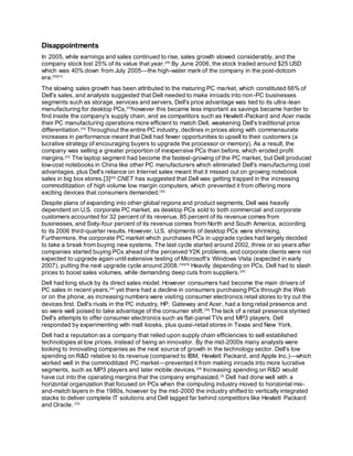Disappointments
In 2005, while earnings and sales continued to rise, sales growth slowed considerably, and the
company stock lost 25% of its value that year.[29]
By June 2006, the stock traded around $25 USD
which was 40% down from July 2005—the high-water mark of the company in the post-dotcom
era.[30][31]
The slowing sales growth has been attributed to the maturing PC market, which constituted 66% of
Dell's sales, and analysts suggested that Dell needed to make inroads into non-PC businesses
segments such as storage, services and servers. Dell's price advantage was tied to its ultra-lean
manufacturing for desktop PCs,[32]
however this became less important as savings became harder to
find inside the company's supply chain, and as competitors such as Hewlett-Packard and Acer made
their PC manufacturing operations more efficient to match Dell, weakening Dell's traditional price
differentiation.[33]
Throughout the entire PC industry, declines in prices along with commensurate
increases in performance meant that Dell had fewer opportunities to upsell to their customers (a
lucrative strategy of encouraging buyers to upgrade the processor or memory). As a result, the
company was selling a greater proportion of inexpensive PCs than before, which eroded profit
margins.[22]
The laptop segment had become the fastest-growing of the PC market, but Dell produced
low-cost notebooks in China like other PC manufacturers which eliminated Dell's manufacturing cost
advantages, plus Dell's reliance on Internet sales meant that it missed out on growing notebook
sales in big box stores.[3][30]
CNET has suggested that Dell was getting trapped in the increasing
commoditization of high volume low margin computers, which prevented it from offering more
exciting devices that consumers demanded.[32]
Despite plans of expanding into other global regions and product segments, Dell was heavily
dependent on U.S. corporate PC market, as desktop PCs sold to both commercial and corporate
customers accounted for 32 percent of its revenue, 85 percent of its revenue comes from
businesses, and Sixty-four percent of its revenue comes from North and South America, according
to its 2006 third-quarter results. However, U.S. shipments of desktop PCs were shrinking.
Furthermore, the corporate PC market which purchases PCs in upgrade cycles had largely decided
to take a break from buying new systems. The last cycle started around 2002, three or so years after
companies started buying PCs ahead of the perceived Y2K problems, and corporate clients were not
expected to upgrade again until extensive testing of Microsoft's Windows Vista (expected in early
2007), putting the next upgrade cycle around 2008.[34][35]
Heavily depending on PCs, Dell had to slash
prices to boost sales volumes, while demanding deep cuts from suppliers.[25]
Dell had long stuck by its direct sales model. However consumers had become the main drivers of
PC sales in recent years,[35]
yet there had a decline in consumers purchasing PCs through the Web
or on the phone, as increasing numbers were visiting consumer electronics retail stores to try out the
devices first. Dell's rivals in the PC industry, HP, Gateway and Acer, had a long retail presence and
so were well poised to take advantage of the consumer shift.[36]
The lack of a retail presence stymied
Dell's attempts to offer consumer electronics such as flat-panel TVs and MP3 players. Dell
responded by experimenting with mall kiosks, plus quasi-retail stores in Texas and New York.
Dell had a reputation as a company that relied upon supply chain efficiencies to sell established
technologies at low prices, instead of being an innovator. By the mid-2000s many analysts were
looking to innovating companies as the next source of growth in the technology sector. Dell's low
spending on R&D relative to its revenue (compared to IBM, Hewlett Packard, and Apple Inc.)—which
worked well in the commoditized PC market—prevented it from making inroads into more lucrative
segments, such as MP3 players and later mobile devices.[29]
Increasing spending on R&D would
have cut into the operating margins that the company emphasized.[4]
Dell had done well with a
horizontal organization that focused on PCs when the computing industry moved to horizontal mix-
and-match layers in the 1980s, however by the mid-2000 the industry shifted to vertically integrated
stacks to deliver complete IT solutions and Dell lagged far behind competitors like Hewlett Packard
and Oracle. [33]
 