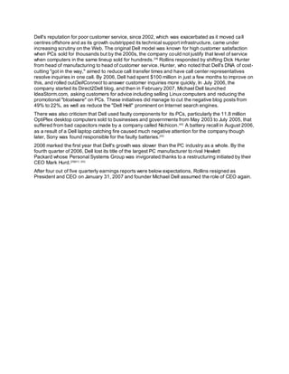 Dell's reputation for poor customer service, since 2002, which was exacerbated as it moved call
centres offshore and as its growth outstripped its technical support infrastructure, came under
increasing scrutiny on the Web. The original Dell model was known for high customer satisfaction
when PCs sold for thousands but by the 2000s, the company could not justify that level of service
when computers in the same lineup sold for hundreds.[38]
Rollins responded by shifting Dick Hunter
from head of manufacturing to head of customer service. Hunter, who noted that Dell's DNA of cost-
cutting "got in the way," aimed to reduce call transfer times and have call center representatives
resolve inquiries in one call. By 2006, Dell had spent $100 million in just a few months to improve on
this, and rolled outDellConnect to answer customer inquiries more quickly. In July 2006, the
company started its Direct2Dell blog, and then in February 2007, Michael Dell launched
IdeaStorm.com, asking customers for advice including selling Linux computers and reducing the
promotional "bloatware" on PCs. These initiatives did manage to cut the negative blog posts from
49% to 22%, as well as reduce the "Dell Hell" prominent on Internet search engines.
There was also criticism that Dell used faulty components for its PCs, particularly the 11.8 million
OptiPlex desktop computers sold to businesses and governments from May 2003 to July 2005, that
suffered from bad capacitors made by a company called Nichicon.[40]
A battery recall in August 2006,
as a result of a Dell laptop catching fire caused much negative attention for the company though
later, Sony was found responsible for the faulty batteries.[22]
2006 marked the first year that Dell's growth was slower than the PC industry as a whole. By the
fourth quarter of 2006, Dell lost its title of the largest PC manufacturer to rival Hewlett
Packard whose Personal Systems Group was invigorated thanks to a restructuring initiated by their
CEO Mark Hurd.[29][41] [42]
After four out of five quarterly earnings reports were below expectations, Rollins resigned as
President and CEO on January 31, 2007 and founder Michael Dell assumed the role of CEO again.
 