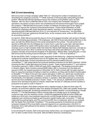Dell 2.0 and downsizing
Dell announced a change campaign called "Dell 2.0," reducing the number of employees and
diversifying the company's products.[36][44]
While chairman of the board after relinquishing his CEO
position, Michael Dell still had significant input in the company during Rollins' years as CEO.
However, with the return of Michael Dell as CEO, the company saw immediate changes in
operations, the exodus of many senior vice-presidents and new personnel brought in from outside
the company.[34]
Michael Dell announced a number of initiatives and plans (part of the "Dell 2.0"
initiative) to improve the company's financial performance. These include elimination of 2006
bonuses for employees with some discretionary awards, reduction in the number of managers
reporting directly to Michael Dell from 20 to 12, and reduction of "bureaucracy." Jim Schneider
retired as CFO and was replaced by Donald Carty, as the company came under an SEC probe for
its accounting practices.[45]
On April 23, 2008, Dell announced the closure of one of its biggest Canadian call-centers in Kanata,
Ontario, terminating approximately 1100 employees, with 500 of those redundancies effective on the
spot, and with the official closure of the center scheduled for the summer. The call-center had
opened in 2006 after the city ofOttawa won a bid to host it. Less than a year later, Dell planned to
double its workforce to nearly 3,000 workers add a new building. However these plans were
reversed, due to a high Canadian dollar that made the Ottawa staff relatively expensive, and also as
part of Dell's turnaround, which involved moving these call-center jobs offshore to cut costs.[46]
The
company had also announced the shutdown of its Edmonton, Alberta office, losing 900 jobs. In total,
Dell announced the ending of about 8,800 jobs in 2007–2008 — 10% of its workforce.[47]
By the late 2000s, Dell's "configure to order" approach of manufacturing—delivering individual PCs
configured to customer specifications from its US facilities was no longer as efficient or competitive
with high-volume Asian contract manufacturers as PCs became powerful low-cost
commodities.[5][48]
Dell closed plants that produced desktop computers for the North American market,
including the Mort Topfer Manufacturing Center in Austin, Texas (original location)[49][50]
and Lebanon,
Tennessee (opened in 1999) in 2008 and early 2009, respectively. The desktop production plant
in Winston-Salem, North Carolina received $280 million USD in incentives from the state and
opened in 2005, but ceased operations in November 2010. Dell's contract with the state required
them to repay the incentives for failing to meet the conditions, and they sold the North Carolina plant
to Herbalife.[51][52][53]
Most of the work that used to take place in Dell's U.S. plants was transferred to
contract manufacturers in Asia and Mexico, or some of Dell's own factories overseas. The Miami,
Florida facility of its Alienware subsidiary remains in operation, while Dell continues to produce its
servers (its most profitable products) in Austin, Texas. [48]
On January 8, 2009 Dell announced the
closure of its manufacturing plant in Limerick, Ireland with the loss of 1,900 jobs and the transfer of
production to its plant in Łodź in Poland.[54]
The release of Apple's iPad tablet computer had a negative impact on Dell and other major PC
vendors, as consumers switched away from desktop and laptop PCs. Dell's own mobility division has
not managed success with developing smartphones or tablets, whether running Windows or Google
Android.[55][56]
The Dell Streakwas a failure commercially and critically due to its outdated OS,
numerous bugs, and low resolution screen. InfoWorld suggested that Dell and other OEMs saw
tablets as a short-term, low-investment opportunity running Google Android, an approach that
neglected user interface and failed to gain long term market traction with consumers.[57][58]
Dell has
responded by pushing higher-end PCs, such as the XPS line of notebooks, which do not compete
with the Apple iPad and Kindle Firetablets.[59]
The growing popularity of smartphones and tablet
computers instead of PCs drove Dell's consumer segment to an operating loss in Q3 2012. In
December 2012, Dell suffered its first decline in holiday sales in five years, despite the introduction
of Windows 8.[60]
In the shrinking PC industry, Dell continued to lose market share, as it dropped below Lenovo in
2011 to fall to number three in the world. Dell and fellow American contemporary
 
