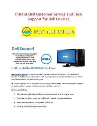 Instant Dell Customer Service and Tech
Support for Dell Devices
Dell customer service and technical support chat online by Insta Tech Experts 24/7 by certified
technicians. Call toll free number at 1-844-305-0563. Feel Free to consult our technicians any time if
need immediate Dell computer tech support
Our technical experts are all the time available for diagnosis hardware, technical issues with your Dell
computer, software trouble shooting, and repairing of start-up errors.
Services and Facilities
 DELL software application, Configuration and customization of all for your needs.
 Removing corruption, errors and conflicts with multiple software applications
 All time Instant online access to expert technicians.
 Team of Trained and certified technicians
 