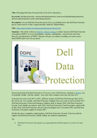 Title: [Warning] Dell Data Protection End of Life & Its Alternatives
Keywords: dell data protection, remove dell dataprotection,how touninstall dell dataprotection,
dell emcdata protection,whatisdell dataprotection
Description: Are you Dell Data Protection users? If so, you probably know that Dell Data Protection
gets its sunset and try to find a replacement like MiniTool ShadowMaker.
URL: https://www.minitool.com/backup-tips/dell-data-protection.html
Summary: This article written on MiniTool official webpage is mainly based on Dell Data Protection
| Encryption (DDPE). It covers the definition, function, uninstallation, reason for the end of the
lifecycle, and alternatives of DDPE. This post will give you almost everything you want to learn
about DDPE and it won’t let you down!
Do youknowwhat Dell Data Protection is? If you are a user of Dell devices, desktops or laptops, you
are probably familiar with this solution. And, some other computer users may also hear of it.
In the past few years,from 2017 to 2021, different variants of Dell Data Protection got their end of
life one by one. For example, Dell Data Protection | Endpoint Recovery came to end in October 2017;
Dell Data Protection | Protected Workspace withdrew itself in January 2018; Dell Data Protection |
Security Tools Mobile got ended in April 2018; Dell Data Protection | Cloud Encryption ended its life
in May 2018; Dell Data Protection | Secure Lifecycle dropped out in November 2018; and Dell Data
Protection | Encryption stopped in January 2021.
Besides the above completely ended products, Dell Data Protection | Security Tools has ended its
support and Dell Data Protection | Mobile Edition has ended its maintenance.
Tip:
 Dell Data Protection | Encryption was superseded by Dell Encryption in version 10.x and
later.
 