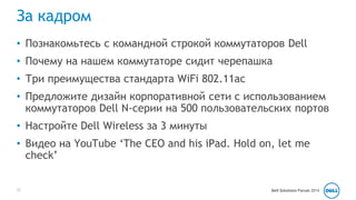 За кадром 
• Познакомьтесь с командной строкой коммутаторов Dell 
• Почему на нашем коммутаторе сидит черепашка 
• Три преимущества стандарта WiFi 802.11ac 
• Предложите дизайн корпоративной сети с использованием 
коммутаторов Dell N-серии на 500 пользовательских портов 
• Настройте Dell Wireless за 3 минуты 
• Видео на YouTube ‘The CEO and his iPad. Hold on, let me 
check’ 
12 Dell Solutions Forum 2014 
 