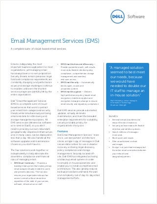Email is indisputably the most
important business application for most
organizations, yet managing email
has always been a no-win proposition.
Security threats remain pervasive; legal
hold and compliance requirements are
constantly changing; and performance
issues and storage challenges continue
to escalate; and even the shortest
service outages are painfully felt by the
entire organization.
Dell™
Email Management Services
(EMS) is a complete suite of cloud-
based services that work to protect
your email from outages and security
threats while simultaneously archiving
email and data for eDiscovery and
storage management purposes. All
EMS services are delivered as software-
as-a-service (SaaS), so you don’t
need to provide your own redundant,
geographically-dispersed infrastructure,
and, in many cases, can be deployed in
less than a day. We also handle all the
software upgrades and maintenance
chores so you don’t have to.
The four solutions work together or
independently to help eliminate the
downtime, compliance and financial
risks of managing email:
•	 EMS Email Continuity — Provides a
standby email system that makes primary
email outages virtually invisible to users
and prevents data loss. The tool also
ensures your organization always has
access to email without downtime
regardless of the state of your servers,
software, infrastructure or staff.
•	 EMS Email Archive and eDiscovery —
Provides powerful search, with results
in seconds, flexible retention policy
compliance, comprehensive storage
management and seamless
end-user access.
•	 EMS Email Security — Automatically
blocks spam, viruses and
unwanted content.
•	 EMS Email Encryption — Delivers
high-performance policy-based email
encryption, mobile encryption and
encrypted message exchange to ensure
email security and regulatory compliance
Dell EMS services provide automated
updates, virtually eliminate
maintenance, and meet the broadest
enterprise requirements for scalability,
security and data privacy for
organizations of any size.
Features
Dell Email Management Services’ “store
once, use everywhere” architecture
stores a single copy of messages in Dell
secure data centers for use in disaster
recovery, archiving, legal discovery,
policy compliance and storage
management. Securely located off-
site, Dell EMS has integrated archiving
and backup email systems in order
to simplify in-house operations and
enable you to install a simplified email
architecture. This also greatly reduces
backup procedures and takes the pain
and complexity out of day-to-day email
management efforts.
Email Management Services (EMS)
A complete suite of cloud-based email services.
Benefits:
•	 Eliminate email downtime and
reduce the risk of data loss
•	 Securely archive email with flexible
retention and deletion policies
•	 Search millions of messages
in seconds
•	 Block spam and viruses
•	 Filter unauthorized content
and images
•	 Encrypt not just email messages but
the entire email connection between
your network and
designated partners
“A managed solution
seemed to best meet
our needs, because
we would have
needed to double our
IT staff to manage an
in-house solution.”
Matt Veltkamp, senior manager,
Information Technology,
Share our Strength
 