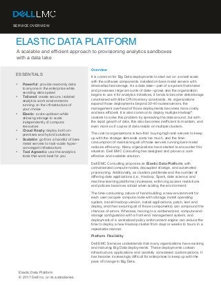SERVICE OVERVIEW
ELASTIC DATA PLATFORM
A scalable and efficient approach to provisioning analytics sandboxes
with a data lake
	
ESSENTIALS
• Powerful: provide read-only data
to anyone in the enterprise while
avoiding data sprawl
• Tailored: create secure, isolated
analytics work environments
running on the infrastructure of
your choice
• Elastic: scale up/down while
allowing storage to scale
independently of compute
resources
• Cloud Ready: deploy both on-
premises and hybrid solutions
• Scalable: go from a handful of bare
metal servers to rack-scale hyper-
converged infrastructure
• Tool Agnostic: use the analytics
tools that work best for you
Overview
It is common for Big Data deployments to start out on a small scale
with the software components installed on bare metal servers with
direct-attached storage. As a data lake—part of a system that stores
and processes large amounts of data—grows and the organization
begins to use it for analytics initiatives, it tends to become disk/storage
constrained with little CPU/memory constraints. As organizations
expand those deployments beyond 30-40 nodes/servers, the
management overhead of those deployments becomes more costly
and less efficient. It is also common to deploy multiple Hadoop
®
clusters to solve this problem by spreading the data around, but with
the rapid growth of data, this also becomes inefficient to maintain, and
even more so if copies of data reside on multiple clusters.
The cost to organizations is two-fold: buying high-end servers to keep
up with the storage demands costs too much, and the time-
consumption of maintaining all of those servers running bare metal
reduces efficiency. Many organizations have started to encounter this
situation. Dell EMC Consulting has designed and proven a cost-
effective and scalable solution.
Dell EMC Consulting proposes an Elastic Data Platform, with
containerized compute nodes, decoupled storage, and automated
provisioning. Additionally, as clusters proliferate and the number of
differing data applications (i.e., Hadoop, Spark, data science, and
machine learning platforms) increases, enforcing access restrictions
and policies becomes critical when scaling the environment.
The time-consuming nature of hand-building a new environment for
each user (acquire compute node with storage, install operating
system, install Hadoop version, install applications, patch, test and
deploy, and then securing all of those components) can compound the
chances of errors. Whereas, moving to a containerized, compute-and-
storage configuration with a front-end management system, and
deployment of a centralized policy enforcement engine can reduce the
time to deploy a new Hadoop cluster from days or weeks to hours in a
repeatable manner.
Platform Flexibility
Dell EMC Services understands that many organizations have existing
and maturing Big Data deployments. These deployments contain
infrastructure, applications and carefully considered customizations. It
has become increasingly difficult for enterprises to keep up with the
pace of change in Big Data.
Elastic Data Platform
© 2017 Dell Inc. or its subsidiaries.
 