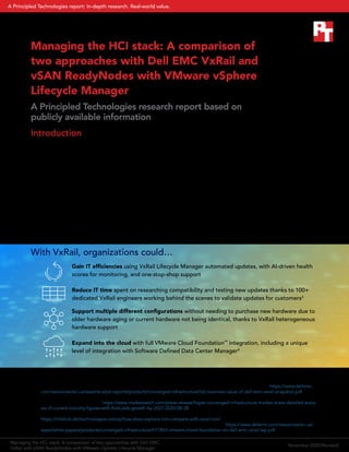 Managing the HCI stack: A comparison of
two approaches with Dell EMC VxRail and
vSAN ReadyNodes with VMware vSphere
Lifecycle Manager
A Principled Technologies research report based on
publicly available information
Introduction
The benefits of hyperconverged infrastructure (HCI) are well documented: A 2020 IDC analysis estimated that
Dell EMC™
VxRail™
could deliver a 452 percent return on investment over a five-year period, potentially lowering
operational costs by 72 percent and increasing efficiency among IT infrastructure teams by 68 percent.1
As
recognition and adoption of HCI solutions has increased, so too have the number of solutions on offer. A recent
Market Study Report forecasted that the global HCI market will grow by 28 percent over the next seven years.2
Confronted with proliferating choices, businesses seeking to consolidate their data center infrastructure might
be wondering: Should they go with an approach that includes VMware vSAN ReadyNodes™
, or choose a more
comprehensive solution like VxRail? We reviewed publicly available data on Dell EMC VxRail, VMware vSAN
ReadyNodes, and several other VMware technologies. In this paper, we use that research to investigate what
advantages customers might see by choosing VxRail.
With VxRail, organizations could…
Gain IT efficiencies using VxRail Lifecycle Manager automated updates, with AI-driven health
scores for monitoring, and one-stop-shop support
Reduce IT time spent on researching compatibility and testing new updates thanks to 100+
dedicated VxRail engineers working behind the scenes to validate updates for customers3
Support multiple different configurations without needing to purchase new hardware due to
older hardware aging or current hardware not being identical, thanks to VxRail heterogeneous
hardware support
Expand into the cloud with full VMware Cloud Foundation™
integration, including a unique
level of integration with Software Defined Data Center Manager4
1 	 “The Business Value of Dell EMC VxRail and VMware Cloud Foundation on VxRail,” accessed October 12, 2020, https://www.dellemc.
com/resources/en-us/asset/analyst-reports/products/converged-infrastructure/idc-business-value-of-dell-emc-vxrail-snapshot.pdf.
2 	 “Hyper-Converged Infrastructure Market Share – Detailed Analysis of Current Industry Figures with Forecasts Growth By 2027,”
accessed September 9, 2020, https://www.marketwatch.com/press-release/hyper-converged-infrastructure-market-share-detailed-analy-
sis-of-current-industry-figures-with-forecasts-growth-by-2027-2020-08-28.
3 	 “How does vSphere LCM compare with VxRail LCM?,” accessed September 9, 2020,
https://infohub.delltechnologies.com/p/how-does-vsphere-lcm-compare-with-vxrail-lcm/.
4  	 “VMware Cloud Foundation on Dell EMC VxRail” (page 1), accessed September 23, 2020, https://www.dellemc.com/resources/en-us/
asset/white-papers/products/converged-infrastructure/h17854-vmware-cloud-foundation-on-dell-emc-vxrail-wp.pdf.
Managing the HCI stack: A comparison of two approaches with Dell EMC
VxRail and vSAN ReadyNodes with VMware vSphere Lifecycle Manager
November2020(Revised)
A Principled Technologies report: In-depth research. Real-world value.
 