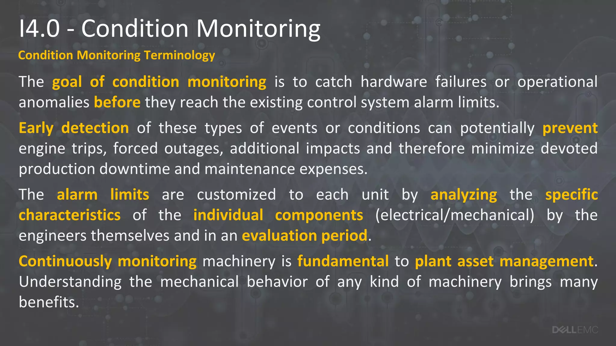 I4.0 - Condition Monitoring
Condition Monitoring Terminology
The goal of condition monitoring is to catch hardware failures or operational
anomalies before they reach the existing control system alarm limits.
Early detection of these types of events or conditions can potentially prevent
engine trips, forced outages, additional impacts and therefore minimize devoted
production downtime and maintenance expenses.
The alarm limits are customized to each unit by analyzing the specific
characteristics of the individual components (electrical/mechanical) by the
engineers themselves and in an evaluation period.
Continuously monitoring machinery is fundamental to plant asset management.
Understanding the mechanical behavior of any kind of machinery brings many
benefits.
 
