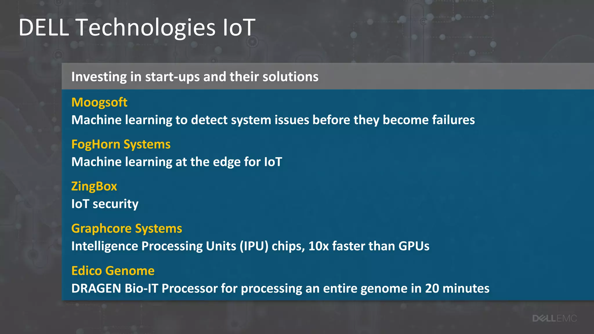 Investing in start-ups and their solutions
DELL Technologies IoT
Moogsoft
Machine learning to detect system issues before they become failures
FogHorn Systems
Machine learning at the edge for IoT
ZingBox
IoT security
Graphcore Systems
Intelligence Processing Units (IPU) chips, 10x faster than GPUs
Edico Genome
DRAGEN Bio-IT Processor for processing an entire genome in 20 minutes
 
