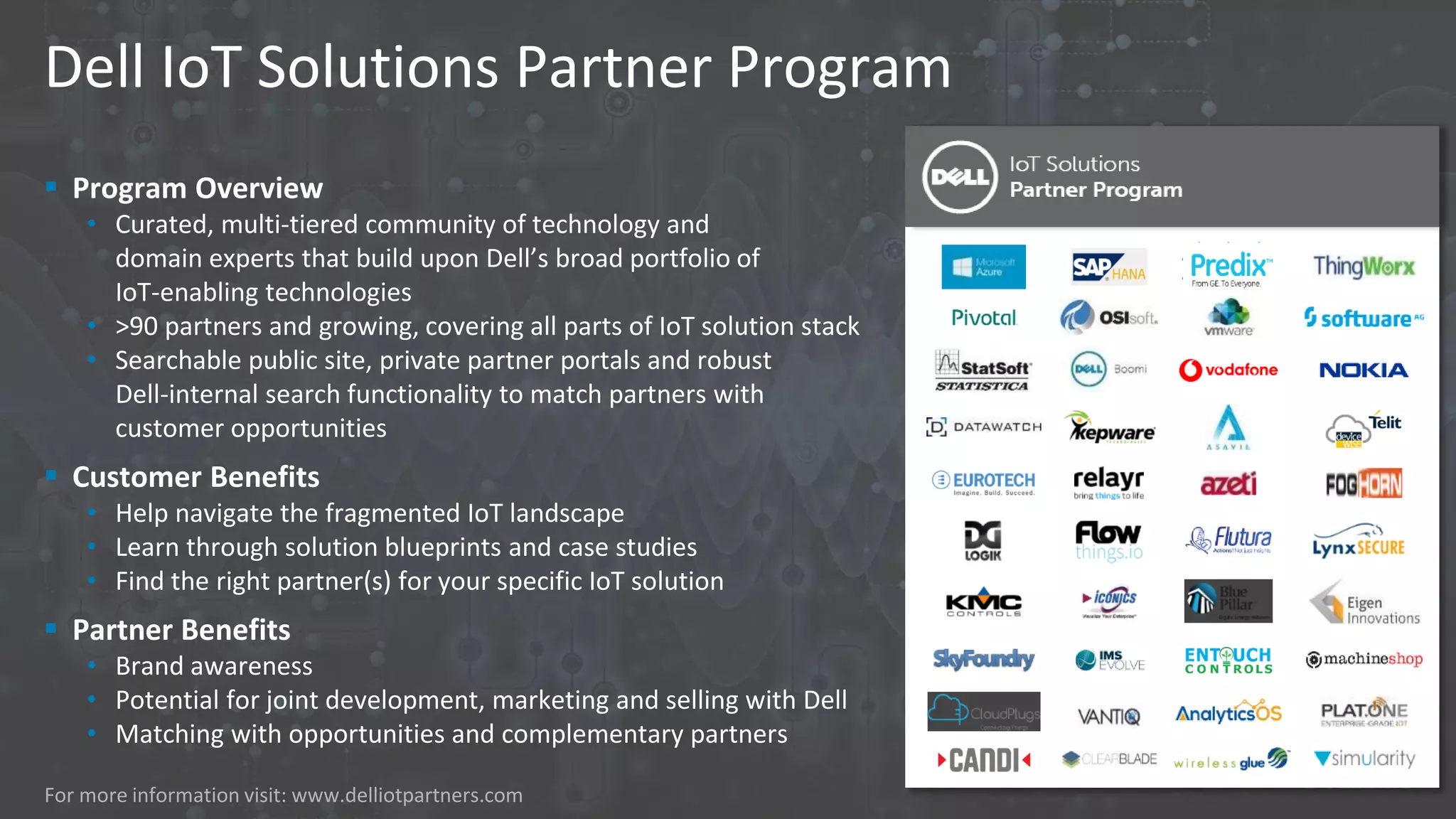 Dell IoT Solutions Partner Program
 Program Overview
• Curated, multi-tiered community of technology and
domain experts that build upon Dell’s broad portfolio of
IoT-enabling technologies
• >90 partners and growing, covering all parts of IoT solution stack
• Searchable public site, private partner portals and robust
Dell-internal search functionality to match partners with
customer opportunities
 Customer Benefits
• Help navigate the fragmented IoT landscape
• Learn through solution blueprints and case studies
• Find the right partner(s) for your specific IoT solution
 Partner Benefits
• Brand awareness
• Potential for joint development, marketing and selling with Dell
• Matching with opportunities and complementary partners
For more information visit: www.delliotpartners.com
 