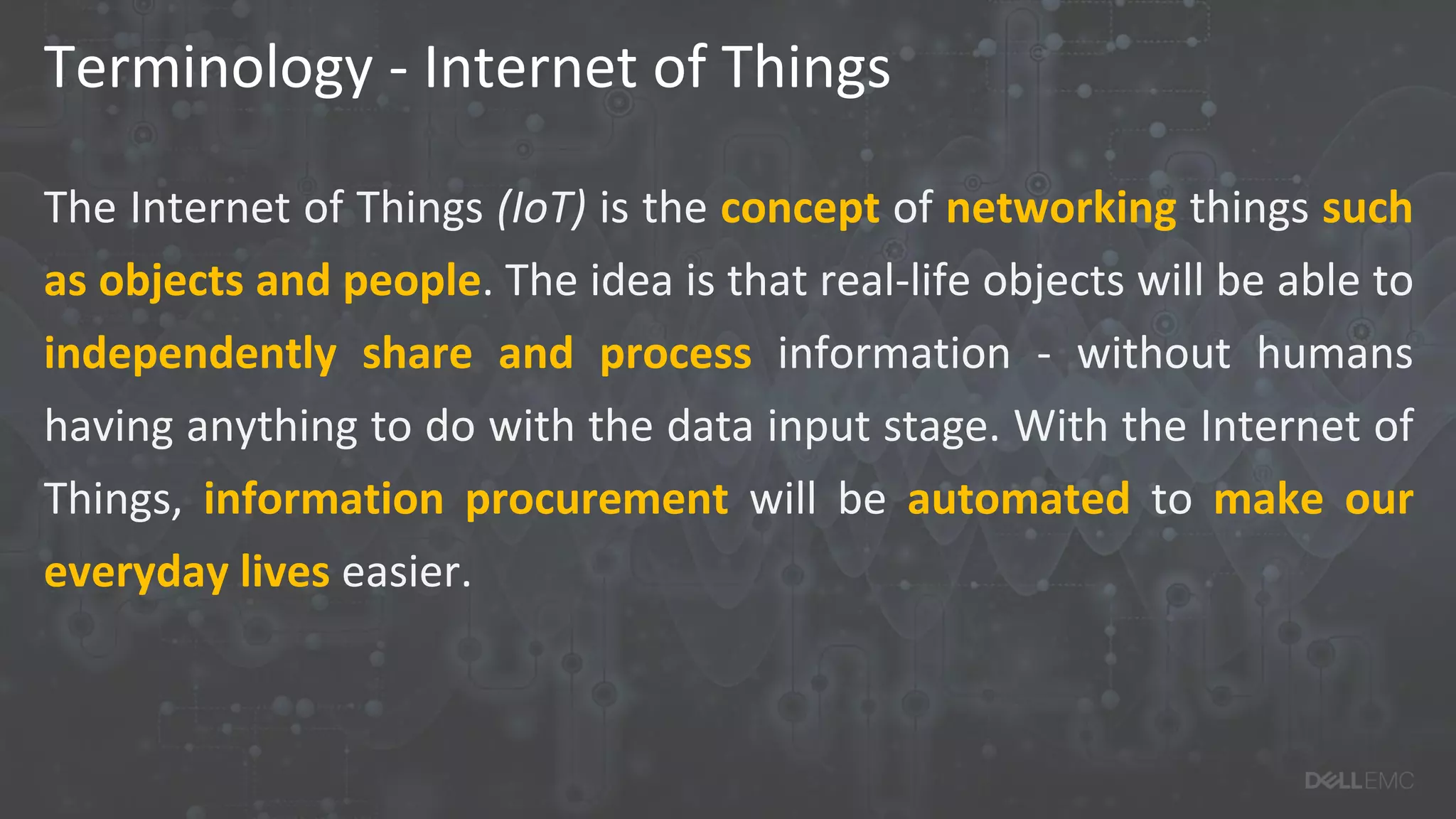 Terminology - Internet of Things
The Internet of Things (IoT) is the concept of networking things such
as objects and people. The idea is that real-life objects will be able to
independently share and process information - without humans
having anything to do with the data input stage. With the Internet of
Things, information procurement will be automated to make our
everyday lives easier.
 