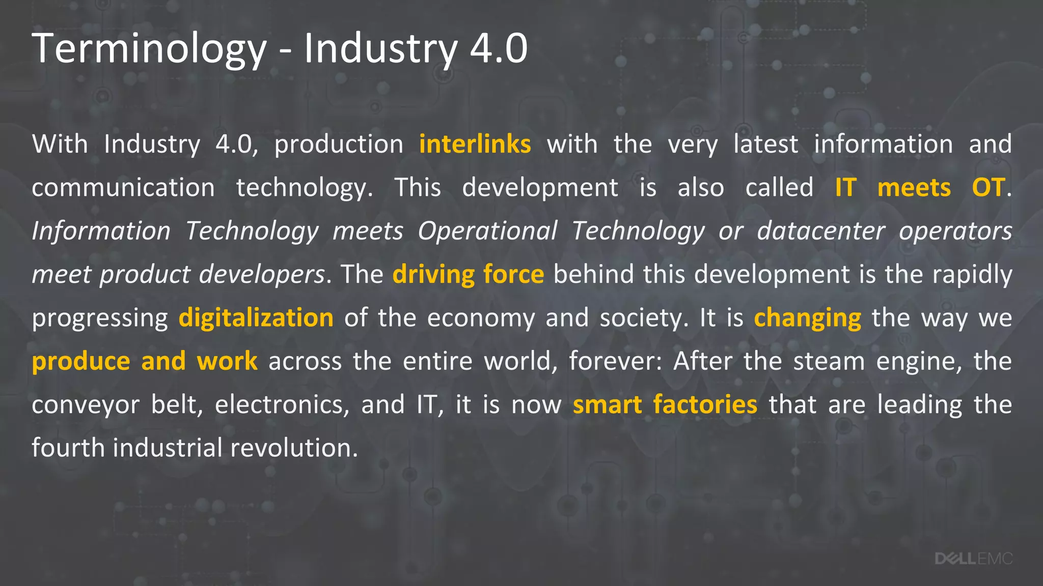 Terminology - Industry 4.0
With Industry 4.0, production interlinks with the very latest information and
communication technology. This development is also called IT meets OT.
Information Technology meets Operational Technology or datacenter operators
meet product developers. The driving force behind this development is the rapidly
progressing digitalization of the economy and society. It is changing the way we
produce and work across the entire world, forever: After the steam engine, the
conveyor belt, electronics, and IT, it is now smart factories that are leading the
fourth industrial revolution.
 