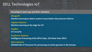 Investing in start-ups and their solutions
DELL Technologies IoT
Moogsoft
Machine learning to detect system issues before they become failures
FogHorn Systems
Machine learning at the edge for IoT
ZingBox
IoT security
Graphcore Systems
Intelligence Processing Units (IPU) chips, 10x faster than GPUs
Edico Genome
DRAGEN Bio-IT Processor for processing an entire genome in 20 minutes
 