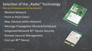 Selection of the „Radio" Technology
What are the Requirements for the Selection?
Meshed Network
Point to Point (Star)
Max. Devices within Network
Message Propagation (Routed/Simulcast)
Integrated Network RF* Device Security
Remote (secure) Management
Cost per RF* Device
(*) RF = Radio Frequency
 