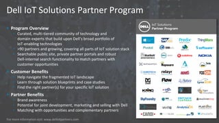 Dell IoT Solutions Partner Program
 Program Overview
• Curated, multi-tiered community of technology and
domain experts that build upon Dell’s broad portfolio of
IoT-enabling technologies
• >90 partners and growing, covering all parts of IoT solution stack
• Searchable public site, private partner portals and robust
Dell-internal search functionality to match partners with
customer opportunities
 Customer Benefits
• Help navigate the fragmented IoT landscape
• Learn through solution blueprints and case studies
• Find the right partner(s) for your specific IoT solution
 Partner Benefits
• Brand awareness
• Potential for joint development, marketing and selling with Dell
• Matching with opportunities and complementary partners
For more information visit: www.delliotpartners.com
 
