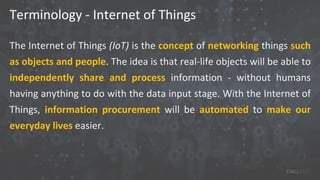 Terminology - Internet of Things
The Internet of Things (IoT) is the concept of networking things such
as objects and people. The idea is that real-life objects will be able to
independently share and process information - without humans
having anything to do with the data input stage. With the Internet of
Things, information procurement will be automated to make our
everyday lives easier.
 