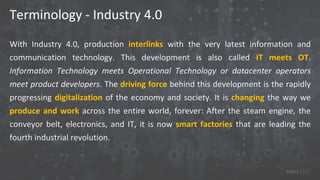 Terminology - Industry 4.0
With Industry 4.0, production interlinks with the very latest information and
communication technology. This development is also called IT meets OT.
Information Technology meets Operational Technology or datacenter operators
meet product developers. The driving force behind this development is the rapidly
progressing digitalization of the economy and society. It is changing the way we
produce and work across the entire world, forever: After the steam engine, the
conveyor belt, electronics, and IT, it is now smart factories that are leading the
fourth industrial revolution.
 