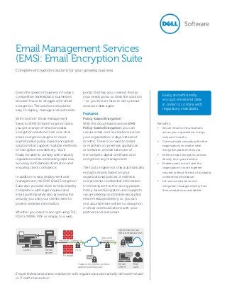 Given the speed of business in today’s
competitive marketplace, businesses
shouldn’t have to struggle with email
encryption. The solutions should be
easy to deploy, manage and customize.
With the Dell™
Email Management
Services (EMS) Email Encryption Suite,
you get a range of email and data
encryption solutions from one-click
email encryption plugins to more
sophisticated policy-based encryption
solutions that support multiple methods
of encryption and delivery. You’ll
finally be able to comply with industry
regulations while eliminating data loss,
securing confidential information and
ensuring client confidence.
In addition to easy deployment and
management, the EMS Email Encryption
Suite also provides tools to help simplify
compliance with legal inquiries and
email auditing while also providing the
security you and your clients need to
protect sensitive information.
Whether you need to encrypt using TLS,
PGP, S/MIME, PDF or simply to a web
portal, Dell has you covered. And as
your needs grow, so does the solution
— so you’ll never have to worry about
unsecure data again.
Features
Policy-based Encryption
With the cloud-based service EMS
Policy-based Encryption, you can
secure email communications across
your organization in days instead of
months. There’s no need to install
or maintain on-premises appliances
or software, and we take care of
the complex digital certificate and
encryption key management.
The tool’s engine not only automatically
encrypts emails based on your
organizational policies, it redirects
and prevents confidential information
from being sent to the wrong people.
Policy-based Encryption also supports
secure desktop and mobile encrypted
email message delivery, so you can
rest assured there will be no disruption
in email communications with your
partners and customers.
Ensure federal and state compliance with regulations automatically without end user
or IT staff intervention
Easily and efficiently
encrypt email and data
in order to comply with
regulatory standards.
Email Management Services
(EMS): Email Encryption Suite
Complete encryption solutions for your growing business.
Benefits:
•	 Secure email communications
across your organization in days
instead of months.
•	 Communicate securely with other
organizations no matter what
encryption platform they use.
•	 Enforce email encryption policies
directly from your desktop.
•	 Enable users from all over the
organization to work together
securely without the risk of divulging
confidential information.
•	 Let users send and receive
encrypted messages directly from
their smartphones and tablets.
Optional secure
web portal access
Firewall
Inbound/Outbound
(TLS) (AES)Users Email
server
Email
client
End
user
Custom encryption policies
applied automatically
Inbound/
Outbound
(SSL)
 