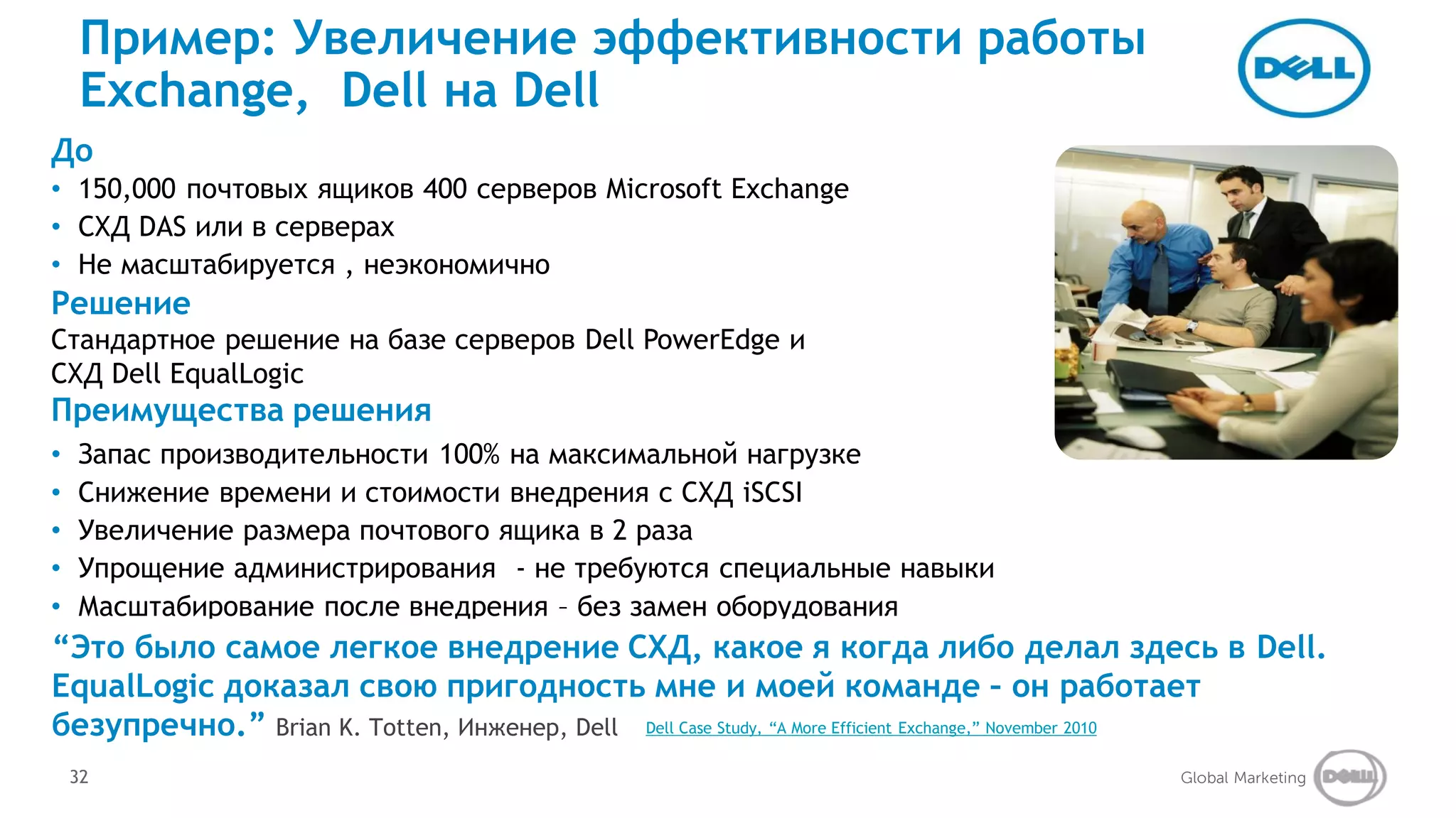 Пример: Увеличение эффективности работы
  Exchange, Dell на Dell
До
• 150,000 почтовых ящиков 400 серверов Microsoft Exchange
• СХД DAS или в серверах
• Не масштабируется , неэкономично
Решение
Стандартное решение на базе серверов Dell PowerEdge и
СХД Dell EqualLogic
Преимущества решения
• Запас производительности 100% на максимальной нагрузке
• Снижение времени и стоимости внедрения с СХД iSCSI
• Увеличение размера почтового ящика в 2 раза
• Упрощение администрирования - не требуются специальные навыки
• Масштабирование после внедрения – без замен оборудования
• Внедрение самое легкое внедрение СХД, какое я когда либо делал здесь в Dell.
“Это было высокой доступности
EqualLogic доказал свою пригодность мне и моей команде – он работает
безупречно.” Brian K. Totten, Инженер, Dell Dell Case Study, “A More Efficient Exchange,” November 2010
 32                                                                                                  Global Marketing
 